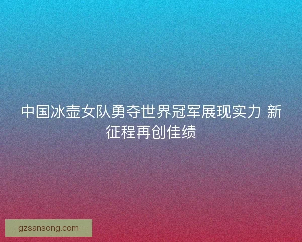中国冰壶女队勇夺世界冠军展现实力 新征程再创佳绩