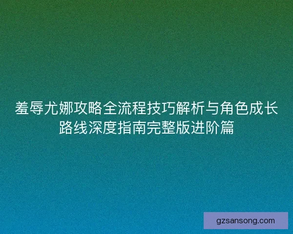 羞辱尤娜攻略全流程技巧解析与角色成长路线深度指南完整版进阶篇