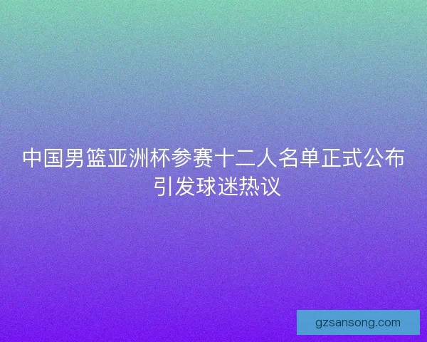 中国男篮亚洲杯参赛十二人名单正式公布 引发球迷热议