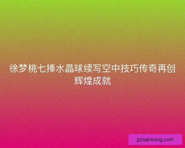 徐梦桃七捧水晶球续写空中技巧传奇再创辉煌成就